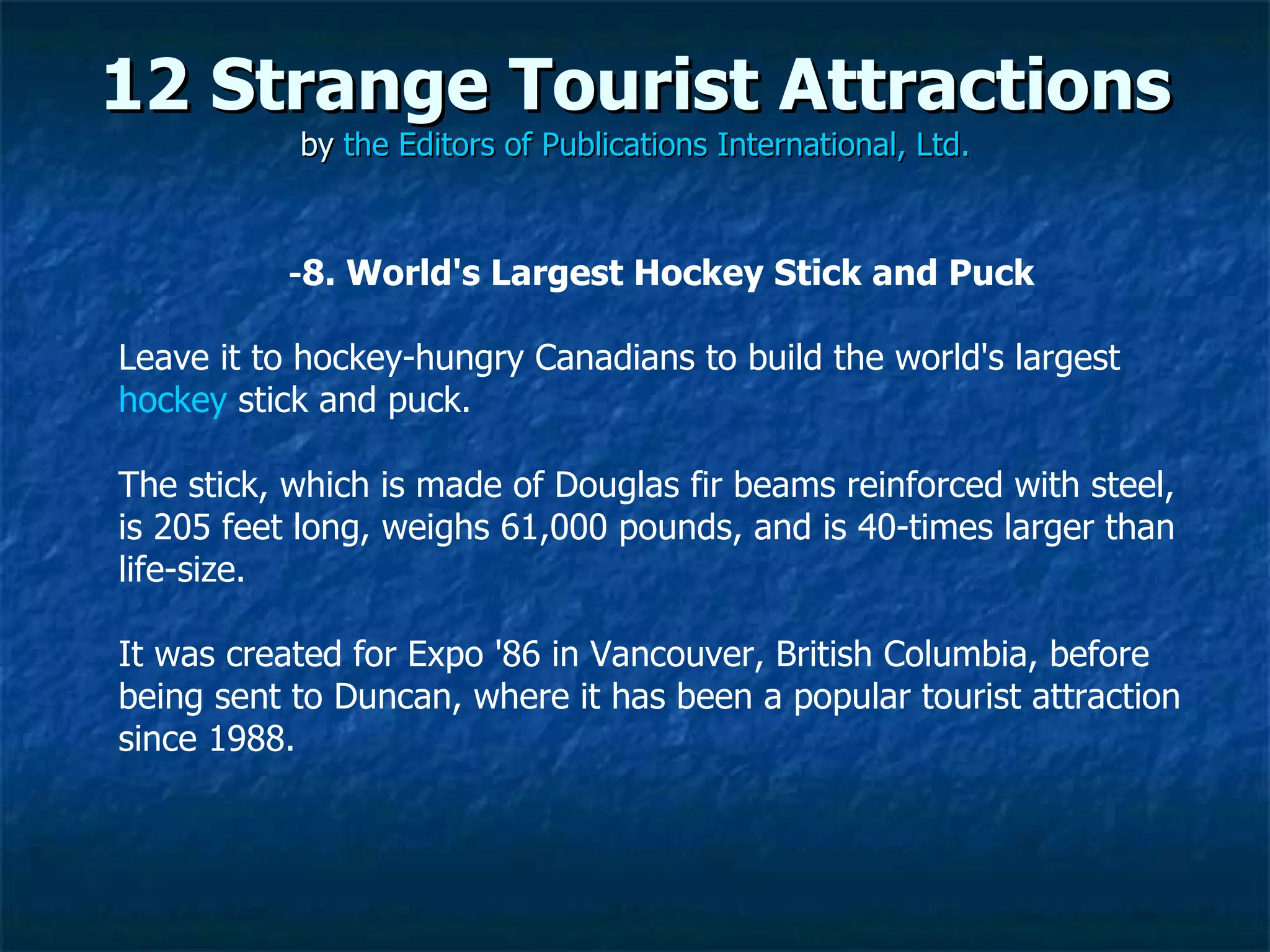 12 Strange Tourist Attractions by  the Editors of Publications International, Ltd. ­ 8. World's Largest Hockey Stick and Puck Leave it to hockey-hungry Canadians to build the world's largest  hockey  stick and puck.  The stick, which is made of Douglas fir beams reinforced with steel, is 205 feet long, weighs 61,000 pounds, and is 40-times larger than life-size.  It was created for Expo '86 in Vancouver, British Columbia, before being sent to Duncan, where it has been a popular tourist attraction since 1988. 