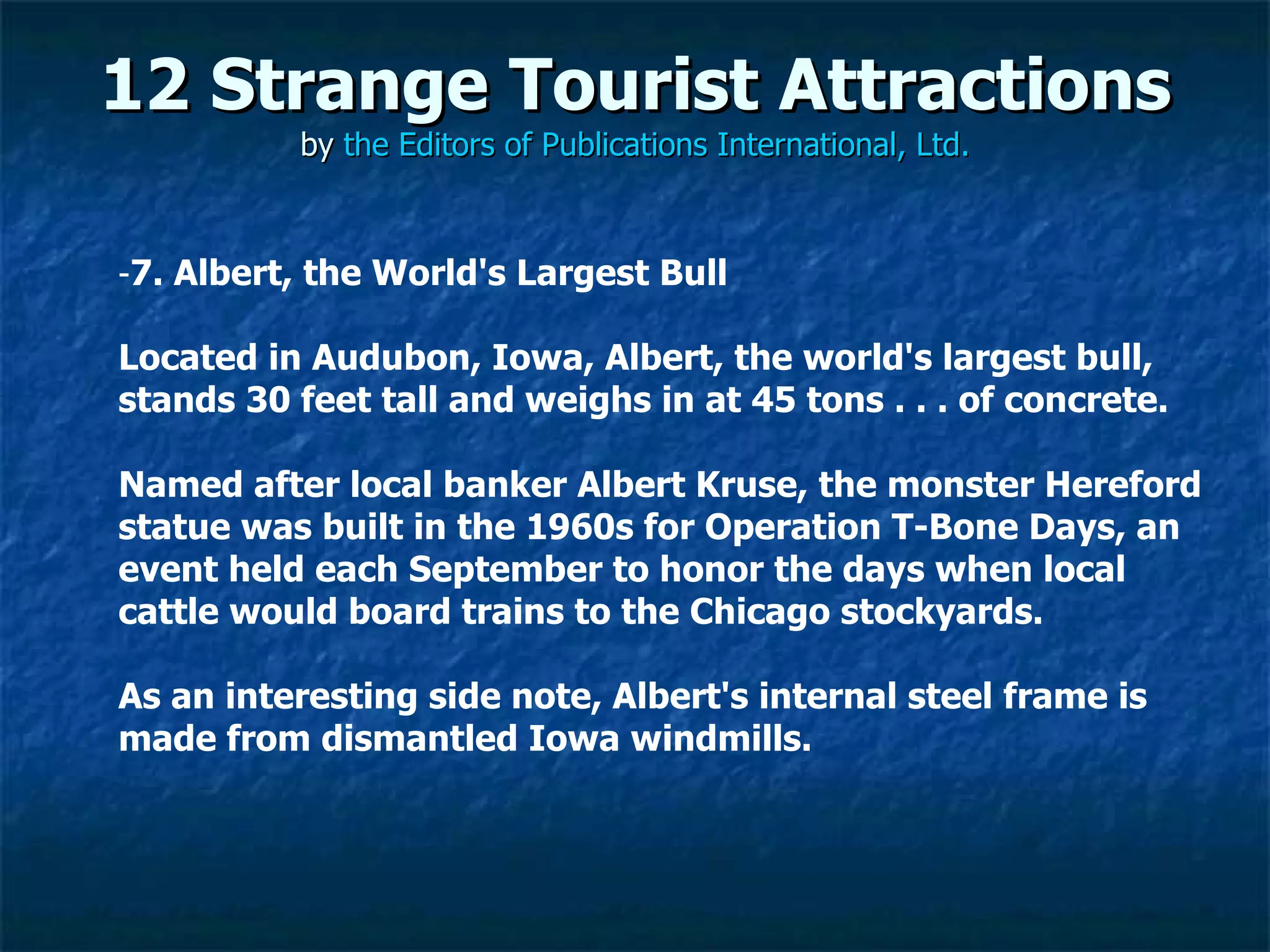 12 Strange Tourist Attractions by  the Editors of Publications International, Ltd. ­ 7. Albert, the World's Largest Bull Located in Audubon, Iowa, Albert, the world's largest bull, stands 30 feet tall and weighs in at 45 tons . . . of concrete.  Named after local banker Albert Kruse, the monster Hereford statue was built in the 1960s for Operation T-Bone Days, an event held each September to honor the days when local cattle would board trains to the Chicago stockyards.  As an interesting side note, Albert's internal steel frame is made from dismantled Iowa windmills. 