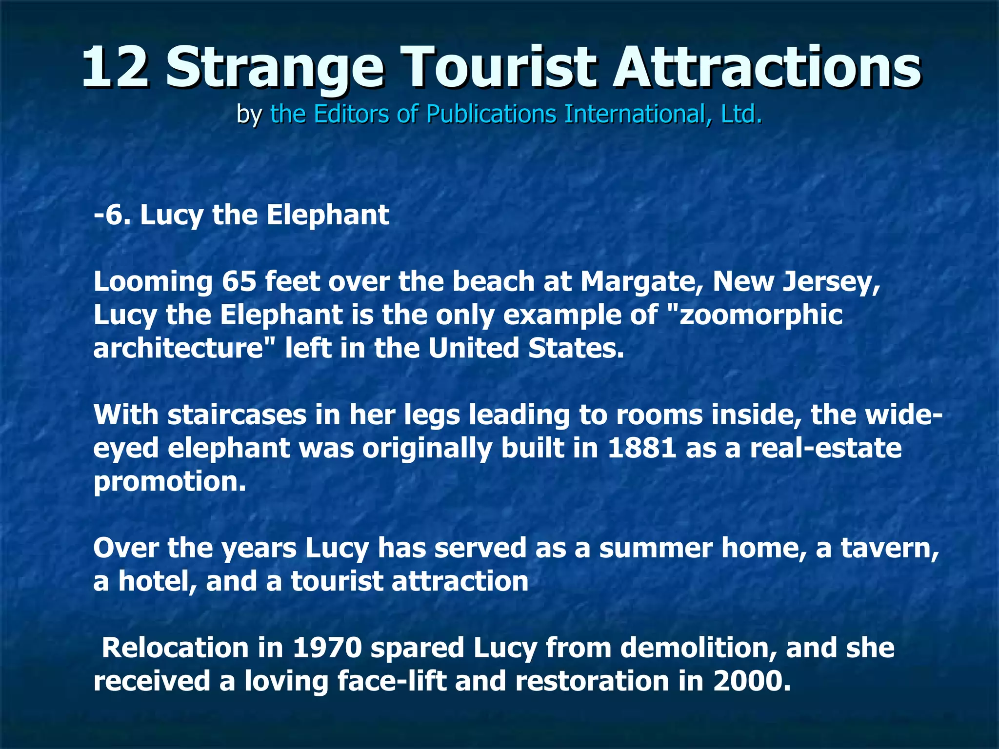 12 Strange Tourist Attractions by  the Editors of Publications International, Ltd. ­6. Lucy the Elephant Looming 65 feet over the beach at Margate, New Jersey, Lucy the Elephant is the only example of "zoomorphic architecture" left in the United States.  With staircases in her legs leading to rooms inside, the wide-eyed elephant was originally built in 1881 as a real-estate promotion.  Over the years Lucy has served as a summer home, a tavern, a hotel, and a tourist attraction Relocation in 1970 spared Lucy from demolition, and she received a loving face-lift and restoration in 2000. 