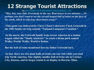12 Strange Tourist Attractions by  the Editors of Publications International, Ltd. &quot;Hey, hey, easy kids. Everybody in the car. Boat leaves in two minutes ... Or perhaps you don't want to see the second largest ball of twine on the face of the earth, which is only four short hours away?“ ­This quote was delivered by Chevy Chase's character Clark Griswold in the 1983 family car-trip comedy &quot;National Lampoon's Vacation.“ In the movie, the Griswold family treks across America in a station wagon called the &quot;family truckster&quot; to reach a theme park named Walley World. Walley World is fiction.  But the ball of twine mentioned here by father Griswold isn't. In fact, there are two giant balls of twine you can visit while you road trip North America. One slightly smaller ball of twine sits in Cawker City, Kansas, and its larger cousin is on display in Darwin, Minn.  