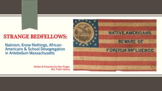 STRANGE BEDFELLOWS:
Nativism, Know-Nothings, African-
Americans & School Desegregation
in Antebellum Massachusetts
Written & Presented by Stan Prager,
M.A. Public History
 