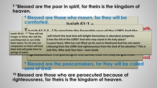 3 "Blessed are the poor in spirit, for theirs is the kingdom of 
heaven. 
4 Blessed are those who mourn, for they will be 
comforted. 
Isaiah 61:1 – 
5 Blessed are the meek, for they will inherit the earth. 
The Spirit of the Lord GOD is upon me, Because the 
LORD has anointed me bring good news to the 
Isaiah 61:2-3 - 2 To proclaim the favorable year of the LORD And the 
day of vengeance of our God; To comfort all who mourn, 
3 To grant those who mourn in Zion, Giving them a garland instead of 
ashes, The oil of gladness instead of mourning, The mantle of praise 
instead of a spirit of fainting. So they will be called oaks of 
righteousness, The planting of the LORD, that He may be glorified 
6 Blessed are those who hunger and thirst for 
righteousness, for they will be filled. 
7 Blessed are the merciful, for they will be 
shown mercy. 
Isaiah 49:10 - 10 "They will not 
hunger or thirst, Nor will the 
scorching heat or sun strike 
them down; For He who has 
compassion on them will lead 
them And will guide them to 
springs of water. 
Psa 37:11 - 11 But the humble will inherit the land And will delight themselves in abundant prosperity 
Psa 24:3-6 - 3 Who may ascend into the hill of the LORD? And who may stand in His holy place? 
4 He who has clean hands and a pure heart, Who has not lifted up his soul to falsehood And has not sworn 
deceitfully. 5 He shall receive a blessing from the LORD And righteousness from the God of his salvation.6 This is 
the generation of those who seek Him, Who seek Your face-- even Jacob. 
afflicted (poor); He has sent me to bind up the 
brokenhearted, To proclaim liberty to captives And 
freedom to prisoners; 
8 Blessed are the pure in heart, for they will see God. 
9 Blessed are the peacemakers, for they will be called 
sons of God. 
10 Blessed are those who are persecuted because of 
righteousness, for theirs is the kingdom of heaven. 
 