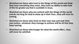 • Wretched are those who trust in the things of this world and think 
they have everything they need…they have no ability to take hold 
of the far greater joy that is available in Jesus. 
• Wretched are those who are content with the things of this world 
and do not long for God to show up in their lives…they will miss his 
coming. 
• Wretched are those who insist on their own way and seek their 
own justice…whatever they manage to achieve will be all that they 
have coming. 
• Wretched are those who hunger for what the world offers…they 
will never be satisfied. 
 