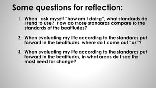 Some questions for reflection: 
1. When I ask myself “how am I doing”, what standards do 
I tend to use? How do those standards compare to the 
standards of the beatitudes? 
2. When evaluating my life according to the standards put 
forward in the beatitudes, where do I come out “ok”? 
3. When evaluating my life according to the standards put 
forward in the beatitudes, in what areas do I see the 
most need for change? 

