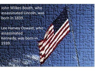 John Wilkes Booth, who assassinated Lincoln, was born in 1839. Lee Harvey Oswald, who assassinated Kennedy, was born in 1939. 