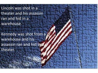 Lincoln was shot in a theater and his assassin ran and hid in a warehouse. Kennedy was shot from a warehouse and his assassin ran and hid in a theater. 