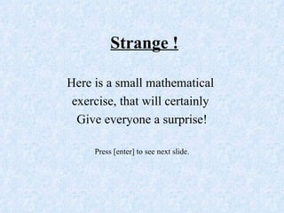 Strange !

Here is a small mathematical
 exercise, that will certainly
  Give everyone a surprise!

     Press [enter] to see next slide.
 