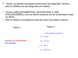•

Ahora, ya cerrado el programa para hacer las preguntas, vamos a
abrir el rotafolio con las preguntas ya creadas…

• Vamos a MIS DOCUMENTOS / ACTIVSTUDIO 3 / MIS
EVALUACIONES y una vez dentro hacemos clic en la actividad y esta
se abrirá….
• Pero el diseño o la apariencia será de mano muy pobre y básica….
Página 1

Página 2

 