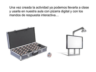 Una vez creada la actividad ya podemos llevarla a clase
y usarla en nuestra aula con pizarra digital y con los
mandos de respuesta interactiva…

 