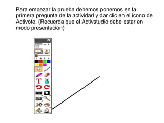 Para empezar la prueba debemos ponernos en la
primera pregunta de la actividad y dar clic en el icono de
Activote. (Recuerda que el Activstudio debe estar en
modo presentación)

 