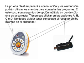 La prueba / test empezará a continuación y los alumnos/as
podrán utilizar los mandos para contestar las preguntas. En
este caso son preguntas de opción múltiple en donde sólo
una es la correcta. Tienen que clickar en las opciones A, B,
C o D. No debes olvidar tener conectado el receptor de los
mismos en el ordenador.

 