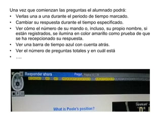 Una vez que comienzan las preguntas el alumnado podrá:
• Verlas una a una durante el periodo de tiempo marcado.
• Cambiar su respuesta durante el tiempo especificado.
• Ver cómo el número de su mando o, incluso, su propio nombre, si
están registrados, se ilumina en color amarillo como prueba de que
se ha recepcionado su respuesta.
• Ver una barra de tiempo azul con cuenta atrás.
• Ver el número de preguntas totales y en cuál está
• ….

 