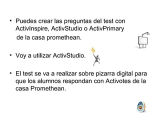 • Puedes crear las preguntas del test con
ActivInspire, ActivStudio o ActivPrimary
de la casa promethean.
• Voy a utilizar ActivStudio.
• El test se va a realizar sobre pizarra digital para
que los alumnos respondan con Activotes de la
casa Promethean.

 