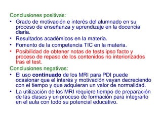 Conclusiones positivas:
• Grado de motivación e interés del alumnado en su
proceso de enseñanza y aprendizaje en la docencia
diaria.
• Resultados académicos en la materia.
• Fomento de la competencia TIC en la materia.
• Posibilidad de obtener notas de tests ipso facto y
proceso de repaso de los contenidos no interiorizados
tras el test.
Conclusiones negativas:
• El uso continuado de los MRI para PDI puede
ocasionar que el interés y motivación vayan decreciendo
con el tiempo y que adquieran un valor de normalidad.
• La utilización de los MRI requiere tiempo de preparación
de las clases y un proceso de formación para integrarlo
en el aula con todo su potencial educativo.

 