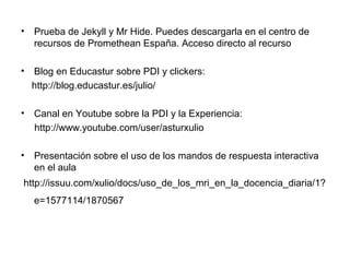 •

Prueba de Jekyll y Mr Hide. Puedes descargarla en el centro de
recursos de Promethean España. Acceso directo al recurso

•

Blog en Educastur sobre PDI y clickers:
http://blog.educastur.es/julio/

•

Canal en Youtube sobre la PDI y la Experiencia:
http://www.youtube.com/user/asturxulio

•

Presentación sobre el uso de los mandos de respuesta interactiva
en el aula

http://issuu.com/xulio/docs/uso_de_los_mri_en_la_docencia_diaria/1?
e=1577114/1870567

 