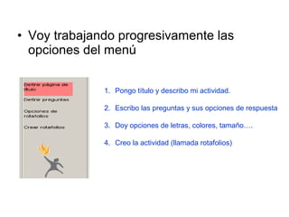 • Voy trabajando progresivamente las
opciones del menú
1. Pongo título y describo mi actividad.
2. Escribo las preguntas y sus opciones de respuesta
3. Doy opciones de letras, colores, tamaño….
4. Creo la actividad (llamada rotafolios)

 