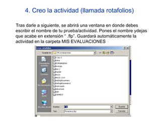 4. Creo la actividad (llamada rotafolios)
Tras darle a siguiente, se abrirá una ventana en donde debes
escribir el nombre de tu prueba/actividad. Pones el nombre ydejas
que acabe en extensión “ .flp”. Guardará automáticamente la
actividad en la carpeta MIS EVALUACIONES

 