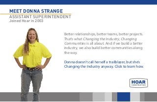 MEET DONNA STRANGE 
ASSISTANT SUPERINTENDENT 
Joined Hoar in 2003 
Better relationships, better teams, better projects. That’s what Changing the Industry, Changing Communities is all about. And if we build a better industry, we also build better communities along the way. 
Donna doesn’t call herself a trailblazer, but she’s Changing the Industry anyway. Click to learn how. 