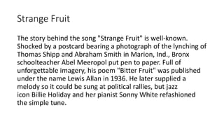 Strange Fruit
The story behind the song "Strange Fruit" is well-known.
Shocked by a postcard bearing a photograph of the lynching of
Thomas Shipp and Abraham Smith in Marion, Ind., Bronx
schoolteacher Abel Meeropol put pen to paper. Full of
unforgettable imagery, his poem "Bitter Fruit" was published
under the name Lewis Allan in 1936. He later supplied a
melody so it could be sung at political rallies, but jazz
icon Billie Holiday and her pianist Sonny White refashioned
the simple tune.
 