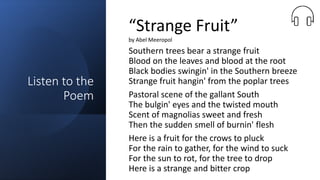 Listen to the
Poem
Southern trees bear a strange fruit
Blood on the leaves and blood at the root
Black bodies swingin' in the Southern breeze
Strange fruit hangin' from the poplar trees
Pastoral scene of the gallant South
The bulgin' eyes and the twisted mouth
Scent of magnolias sweet and fresh
Then the sudden smell of burnin' flesh
Here is a fruit for the crows to pluck
For the rain to gather, for the wind to suck
For the sun to rot, for the tree to drop
Here is a strange and bitter crop
“Strange Fruit”
by Abel Meeropol
 