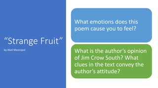 “Strange Fruit”
What emotions does this
poem cause you to feel?
What is the author’s opinion
of Jim Crow South? What
clues in the text convey the
author’s attitude?
by Abel Meeropol
 