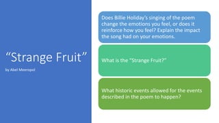 “Strange Fruit”
Does Billie Holiday’s singing of the poem
change the emotions you feel, or does it
reinforce how you feel? Explain the impact
the song had on your emotions.
What is the “Strange Fruit?”
What historic events allowed for the events
described in the poem to happen?
by Abel Meeropol
 