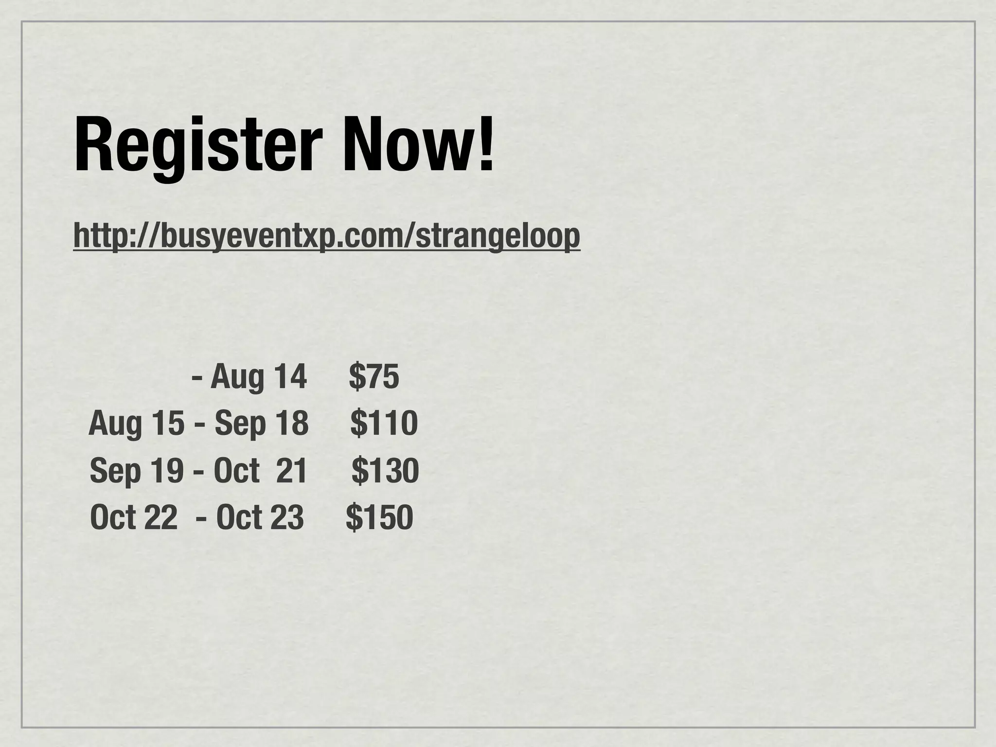 Register Now!
http://busyeventxp.com/strangeloop



        - Aug 14   $75
 Aug 15 - Sep 18   $110
 Sep 19 - Oct 21   $130
 Oct 22 - Oct 23   $150
 