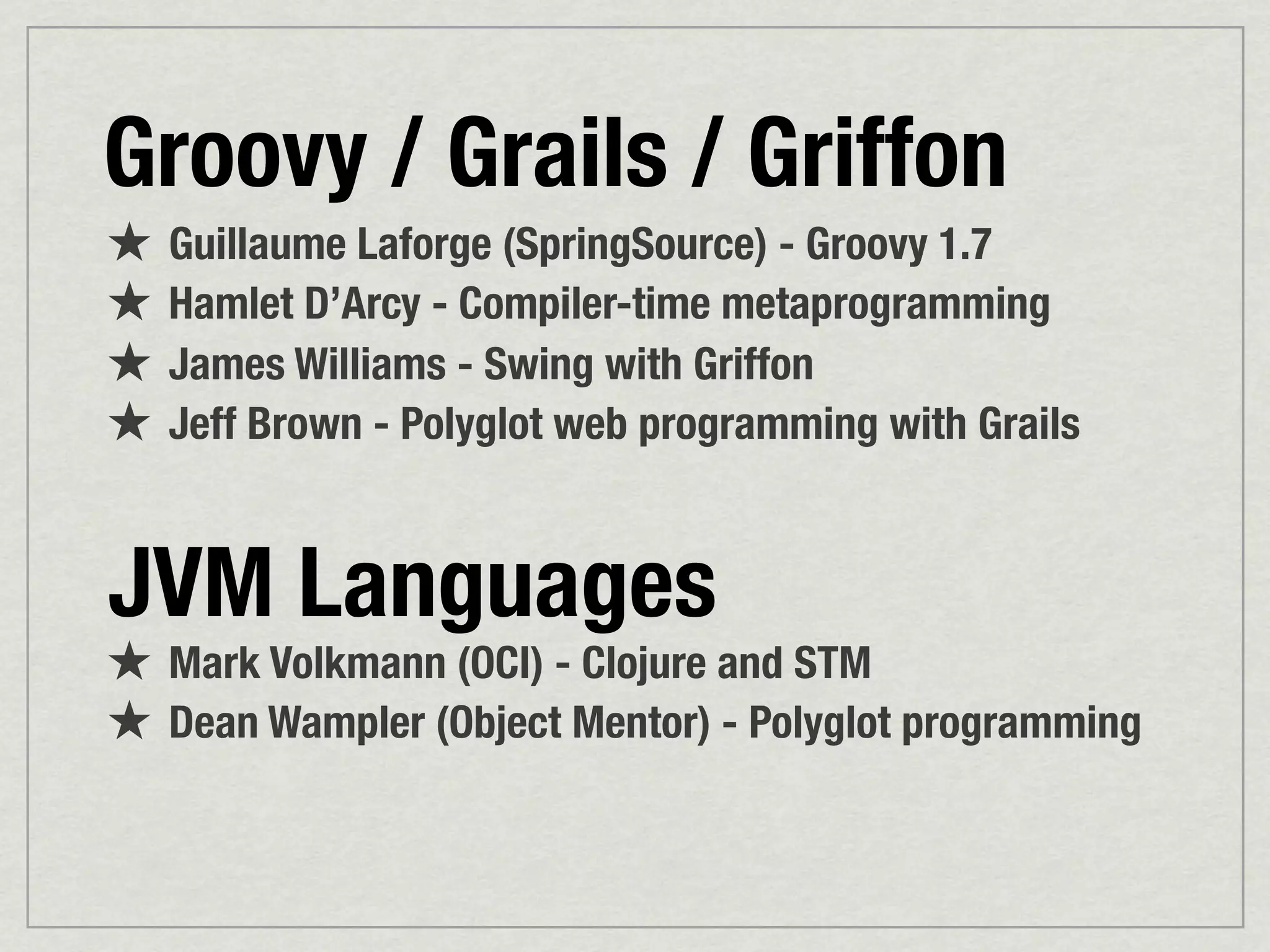 Groovy / Grails / Griffon
★ Guillaume Laforge (SpringSource) - Groovy 1.7
★ Hamlet D’Arcy - Compiler-time metaprogramming
★ James Williams - Swing with Griffon
★ Jeff Brown - Polyglot web programming with Grails


JVM Languages
★ Mark Volkmann (OCI) - Clojure and STM
★ Dean Wampler (Object Mentor) - Polyglot programming
 