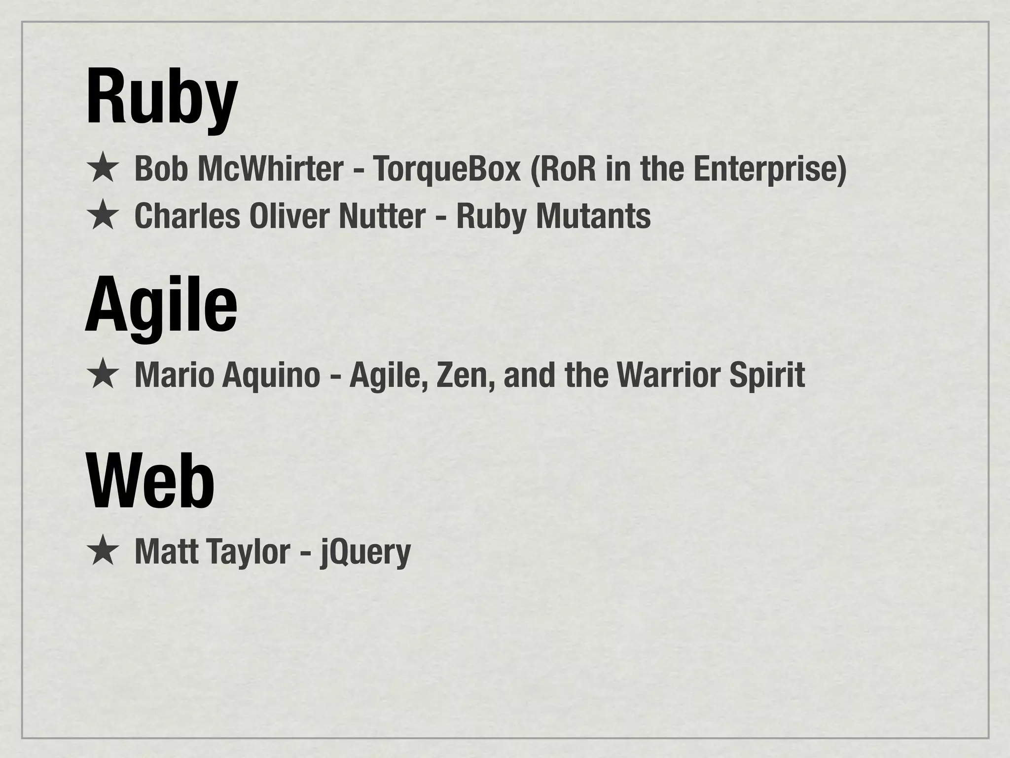 Ruby
★ Bob McWhirter - TorqueBox (RoR in the Enterprise)
★ Charles Oliver Nutter - Ruby Mutants

Agile
★ Mario Aquino - Agile, Zen, and the Warrior Spirit

Web
★ Matt Taylor - jQuery
 