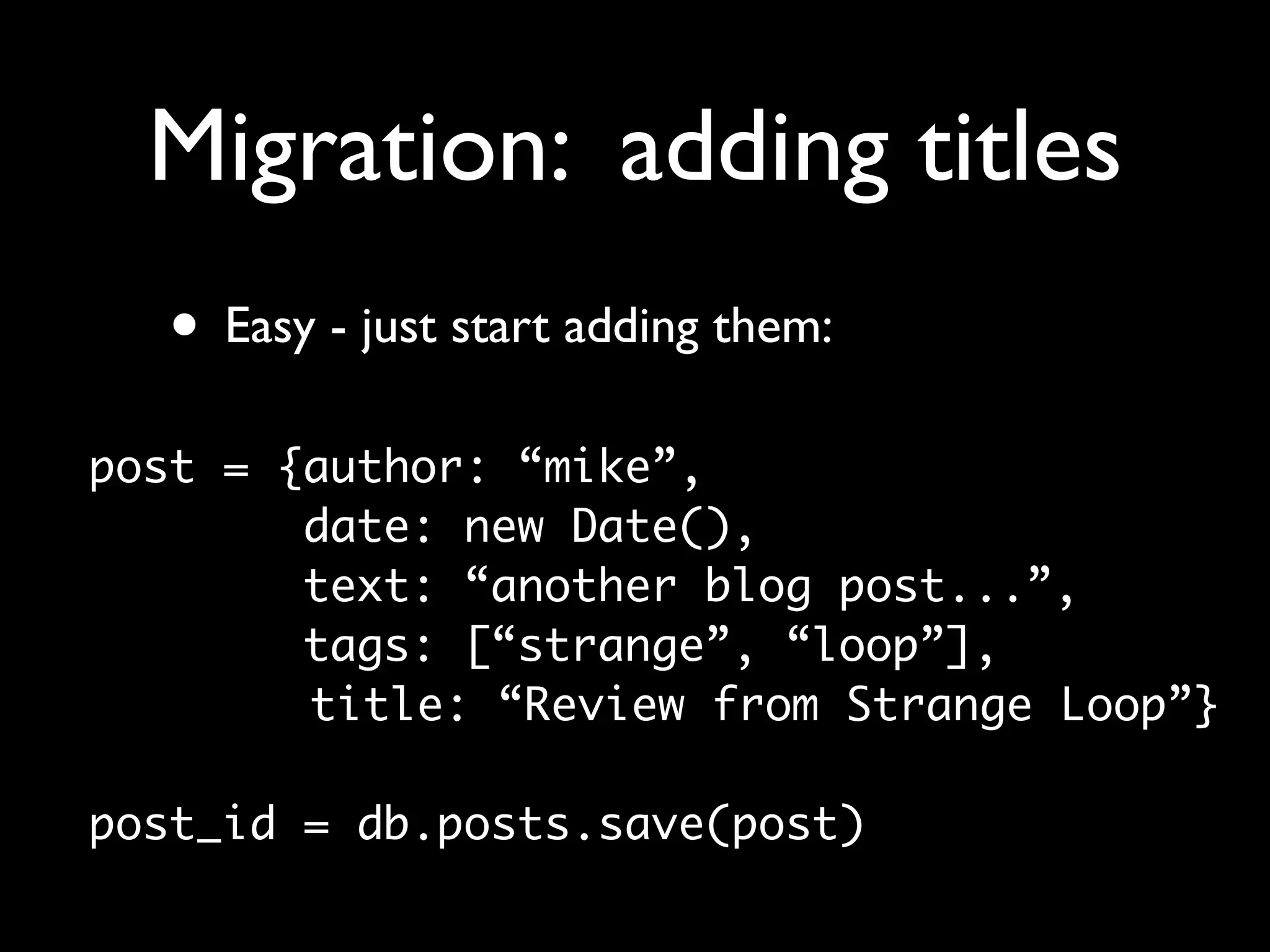 Migration: adding titles
  • Easy - just start adding them:
post = {author: “mike”,
        date: new Date(),
        text: “another blog post...”,
        tags: [“strange”, “loop”],
        title: “Review from Strange Loop”}

post_id = db.posts.save(post)
 