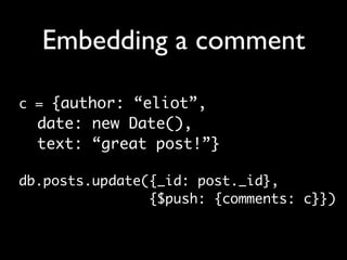 Embedding a comment

c = {author: “eliot”,
  date: new Date(),
  text: “great post!”}

db.posts.update({_id: post._id},
                {$push: {comments: c}})
 