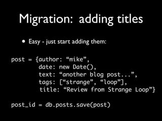 Migration: adding titles
  • Easy - just start adding them:
post = {author: “mike”,
        date: new Date(),
        text: “another blog post...”,
        tags: [“strange”, “loop”],
        title: “Review from Strange Loop”}

post_id = db.posts.save(post)
 