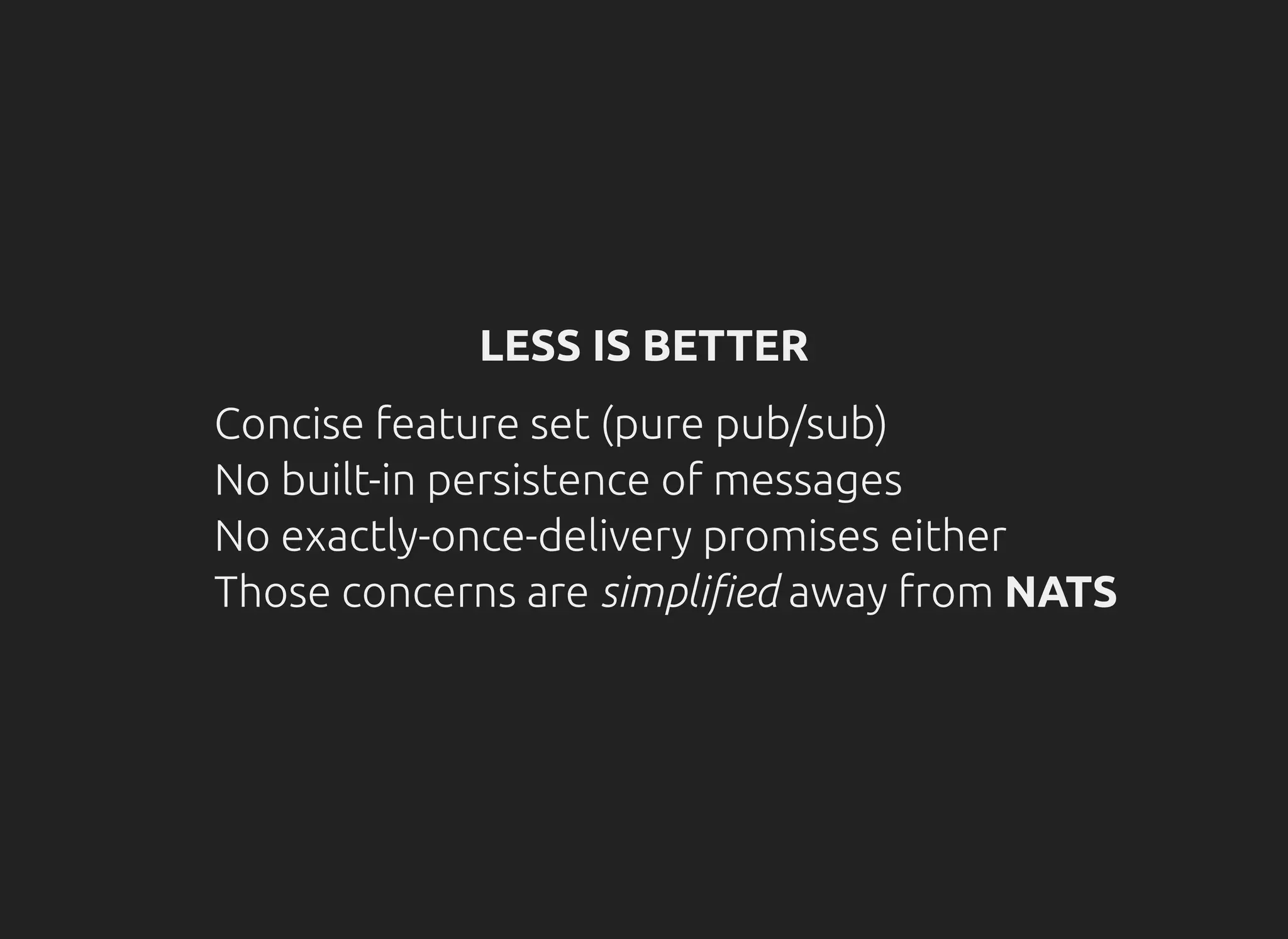 LESS IS BETTER
Concise feature set (pure pub/sub)
No built-in persistence of messages
No exactly-once-delivery promises either
Those concerns are simpli ed away from NATS
 