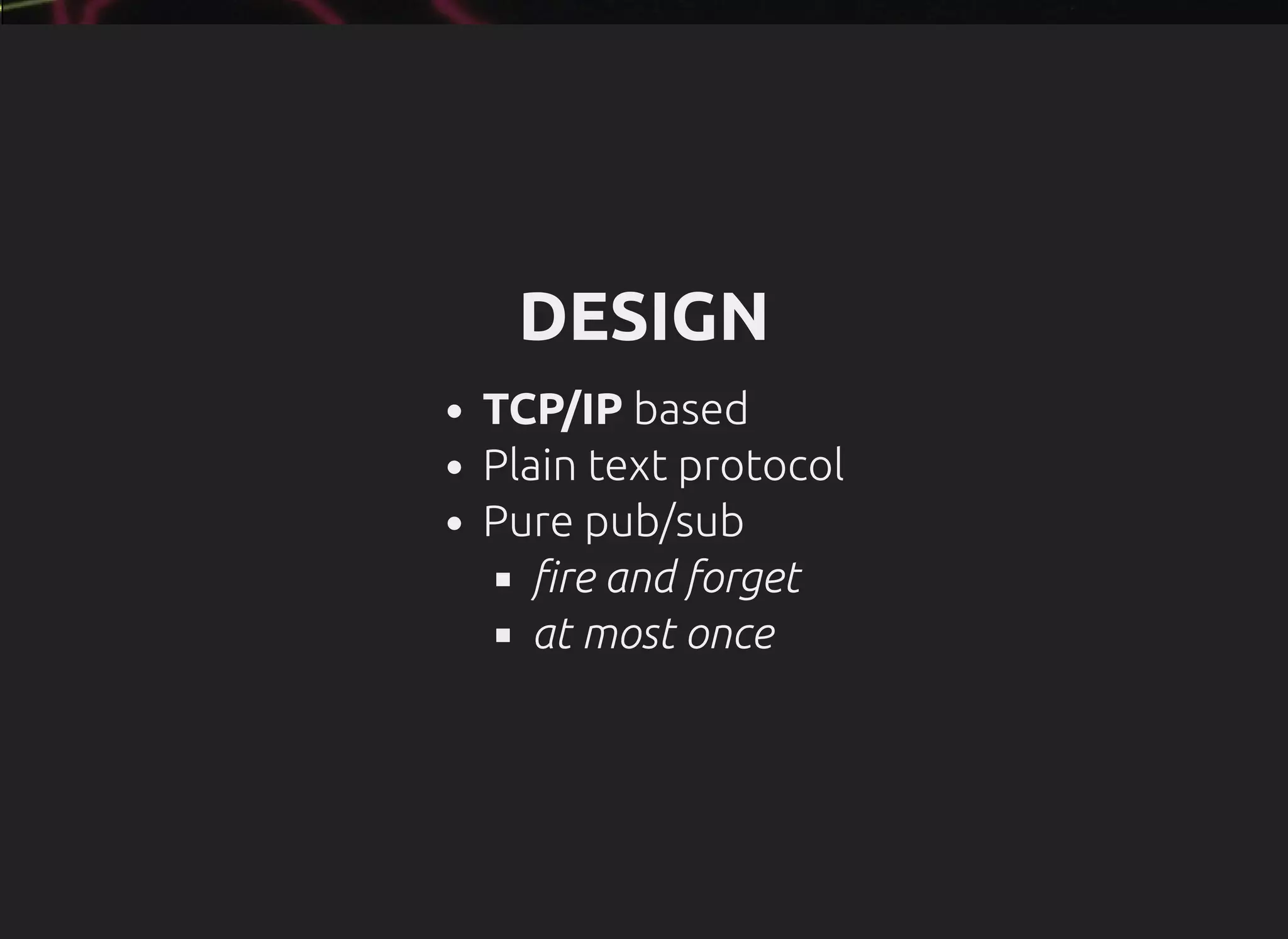 DESIGN
TCP/IP based
Plain text protocol
Pure pub/sub
re and forget
at most once
 