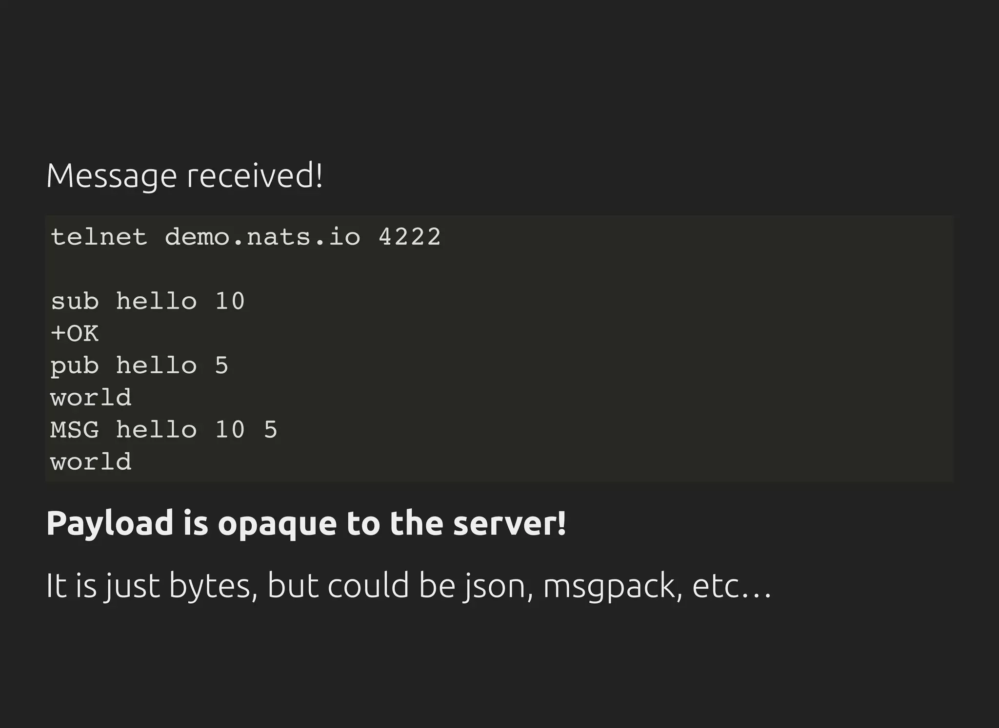Message received!
telnet demo.nats.io 4222
sub hello 10
+OK
pub hello 5
world
MSG hello 10 5
world
Payload is opaque to the server!
It is just bytes, but could be json, msgpack, etc…
 