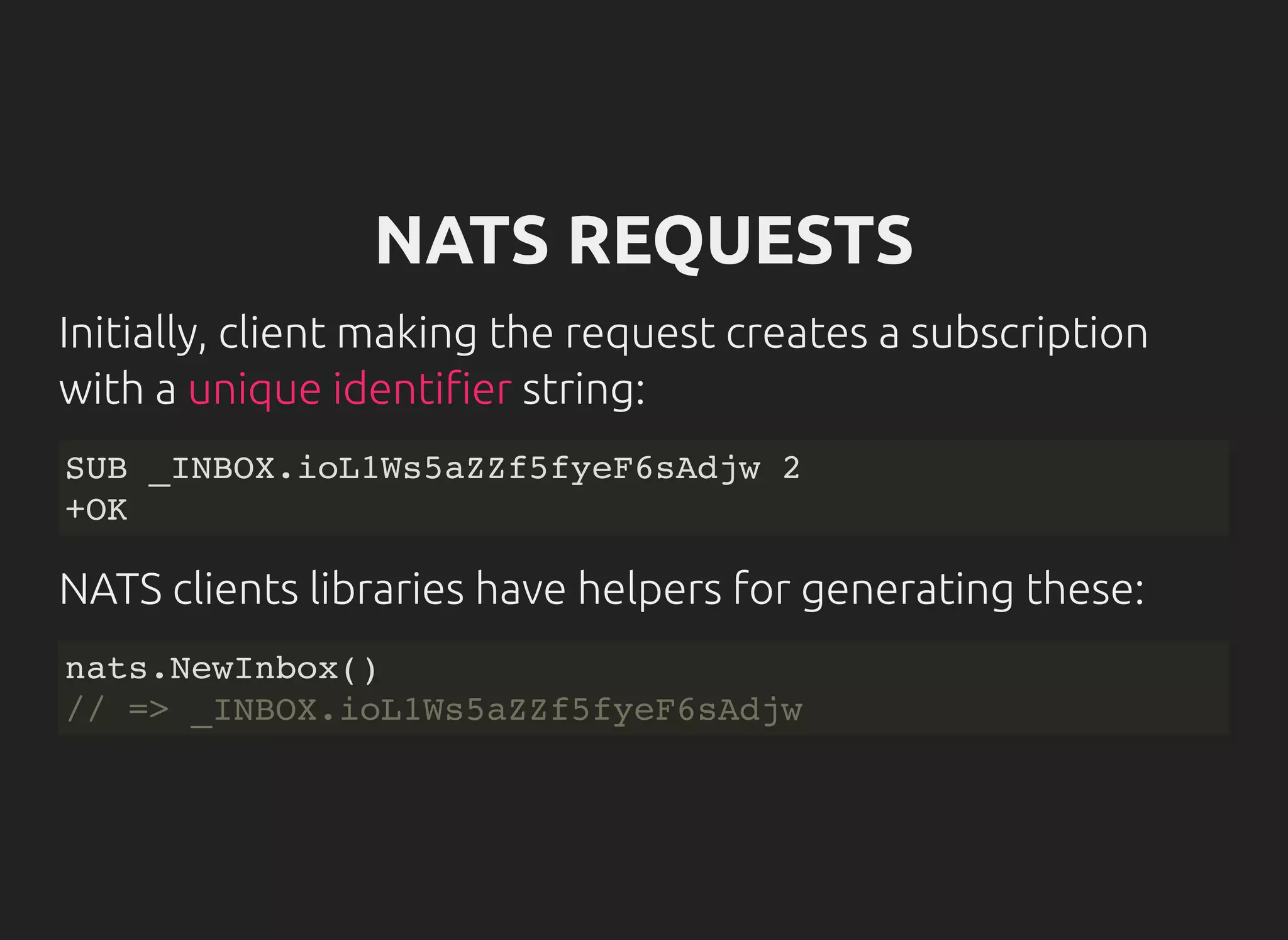 NATS REQUESTS
Initially, client making the request creates a subscription
with a string:unique identi er
SUB _INBOX.ioL1Ws5aZZf5fyeF6sAdjw 2
+OK
NATS clients libraries have helpers for generating these:
nats.NewInbox()
// => _INBOX.ioL1Ws5aZZf5fyeF6sAdjw
 