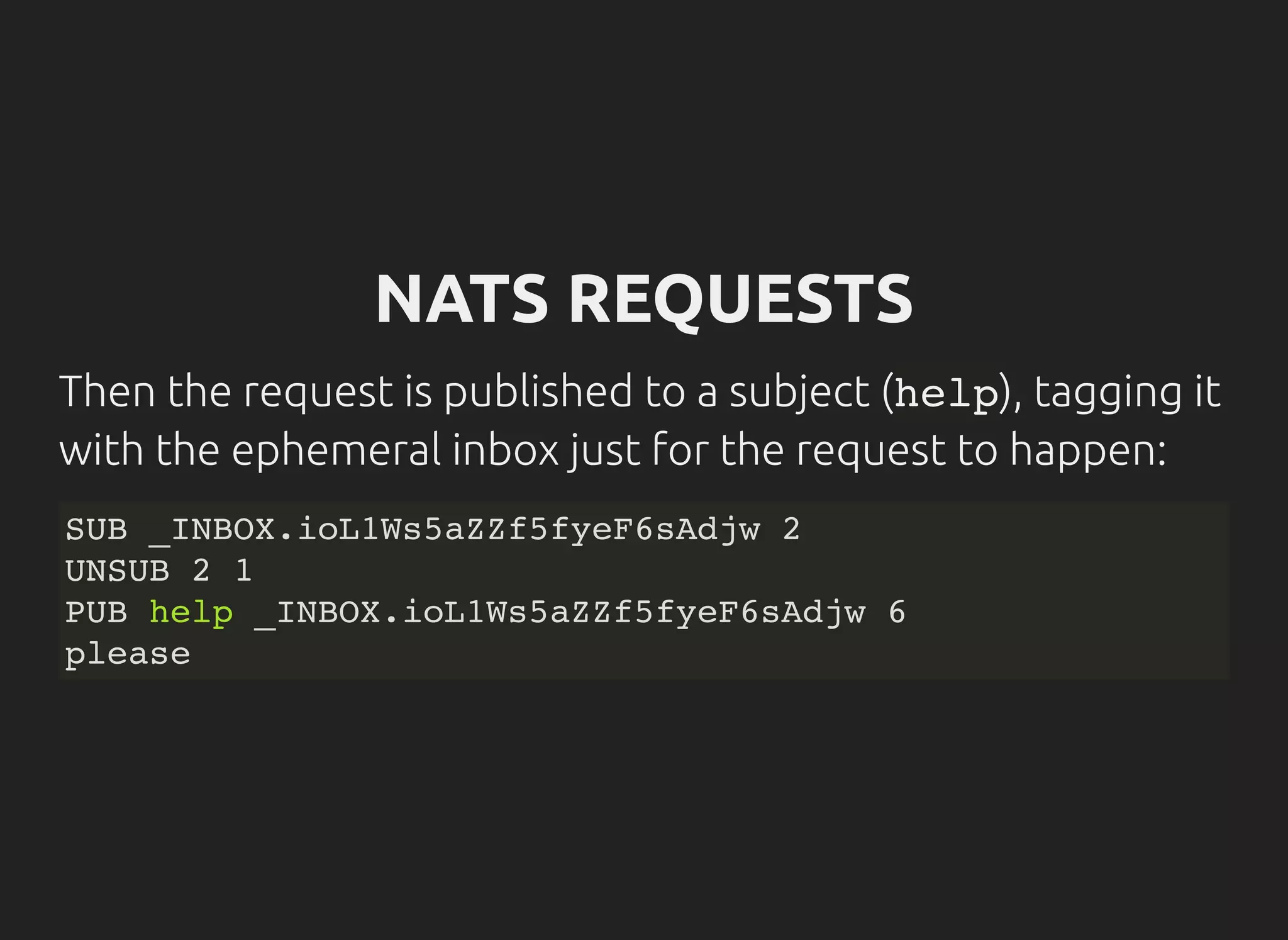 NATS REQUESTS
Then the request is published to a subject (help), tagging it
with the ephemeral inbox just for the request to happen:
SUB _INBOX.ioL1Ws5aZZf5fyeF6sAdjw 2
UNSUB 2 1
PUB help _INBOX.ioL1Ws5aZZf5fyeF6sAdjw 6
please
 