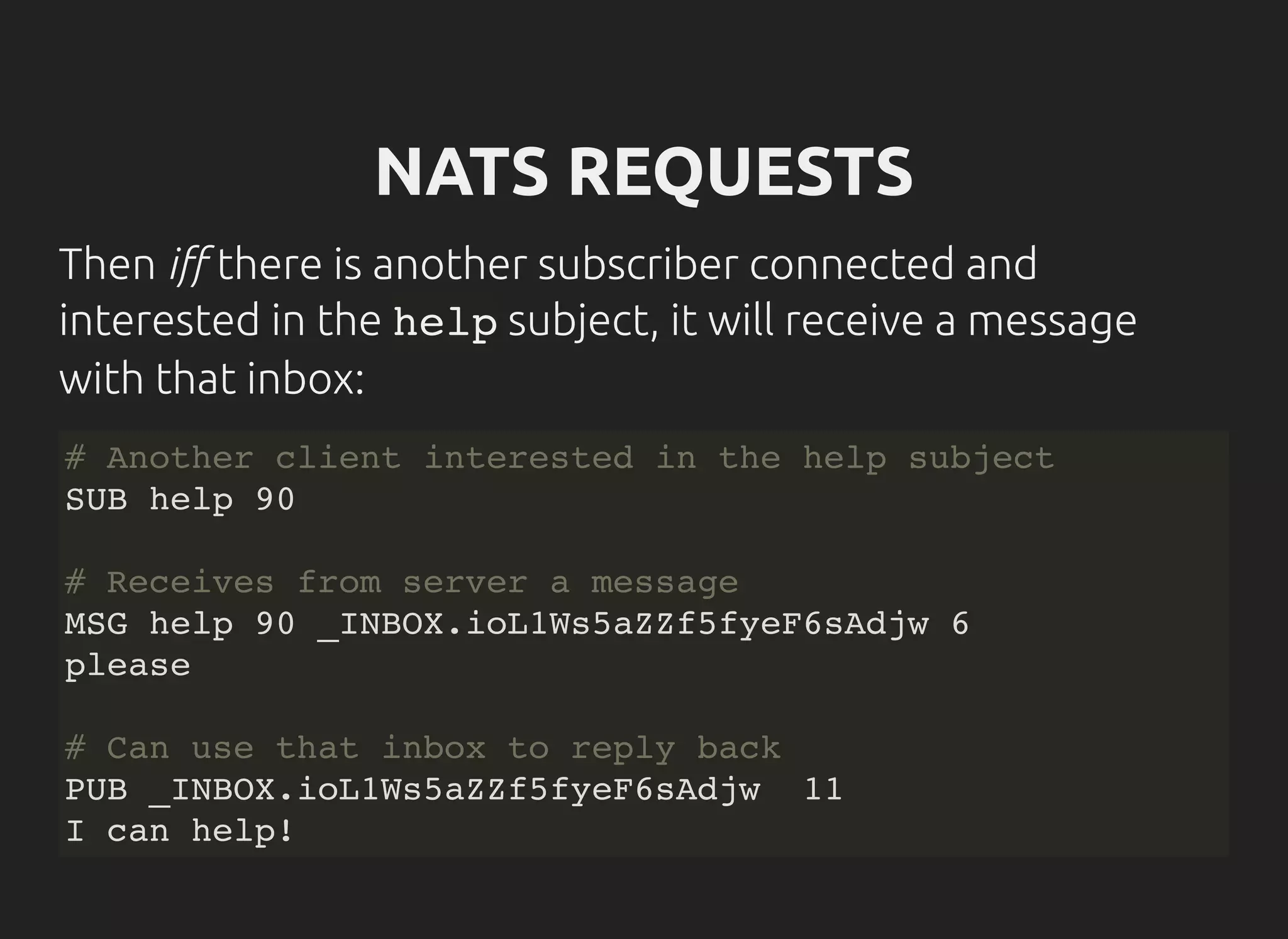 NATS REQUESTS
Then i there is another subscriber connected and
interested in the helpsubject, it will receive a message
with that inbox:
# Another client interested in the help subject
SUB help 90
# Receives from server a message
MSG help 90 _INBOX.ioL1Ws5aZZf5fyeF6sAdjw 6
please
# Can use that inbox to reply back
PUB _INBOX.ioL1Ws5aZZf5fyeF6sAdjw 11
I can help!
 