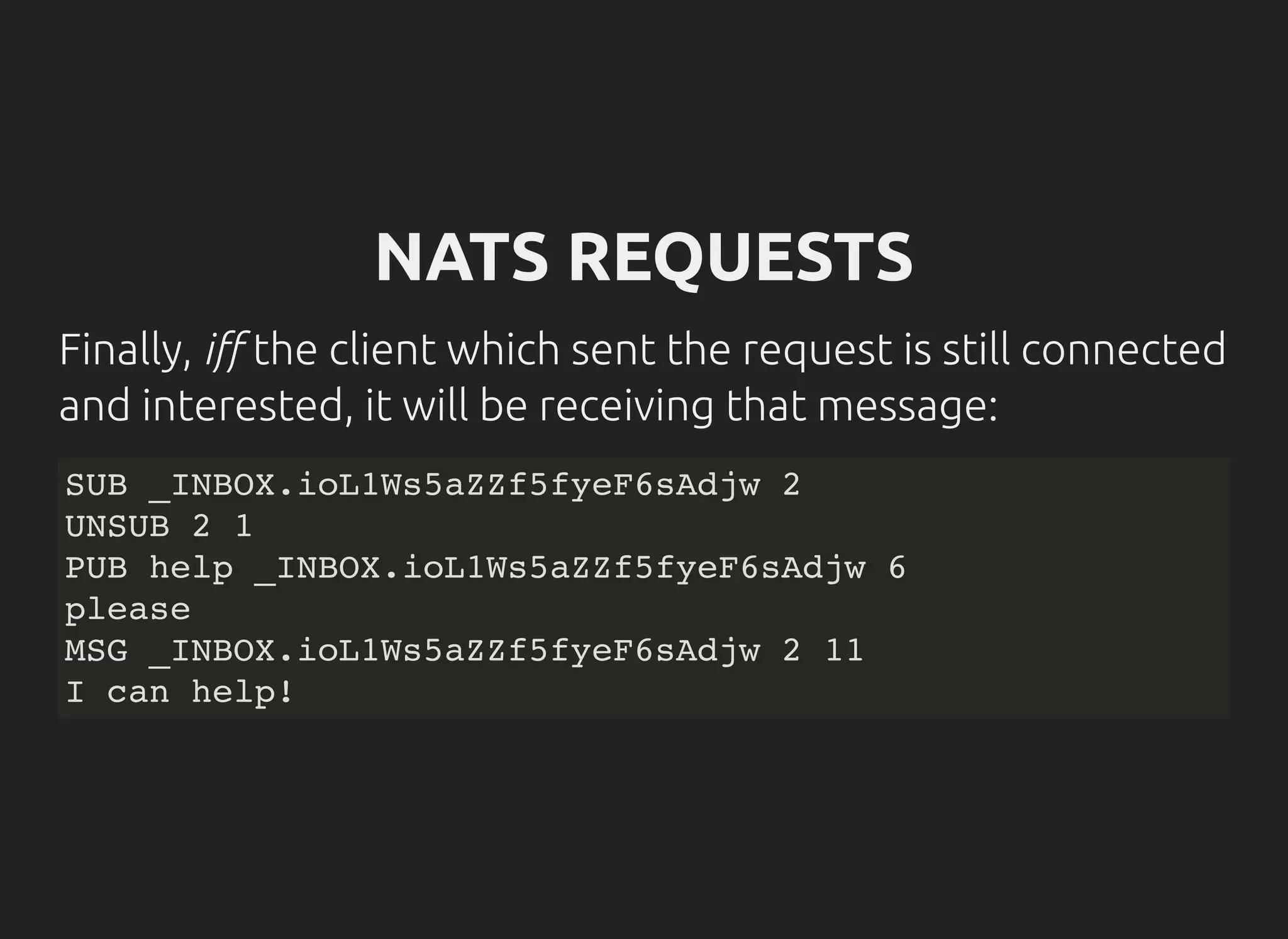 NATS REQUESTS
Finally, i the client which sent the request is still connected
and interested, it will be receiving that message:
SUB _INBOX.ioL1Ws5aZZf5fyeF6sAdjw 2
UNSUB 2 1
PUB help _INBOX.ioL1Ws5aZZf5fyeF6sAdjw 6
please
MSG _INBOX.ioL1Ws5aZZf5fyeF6sAdjw 2 11
I can help!
 