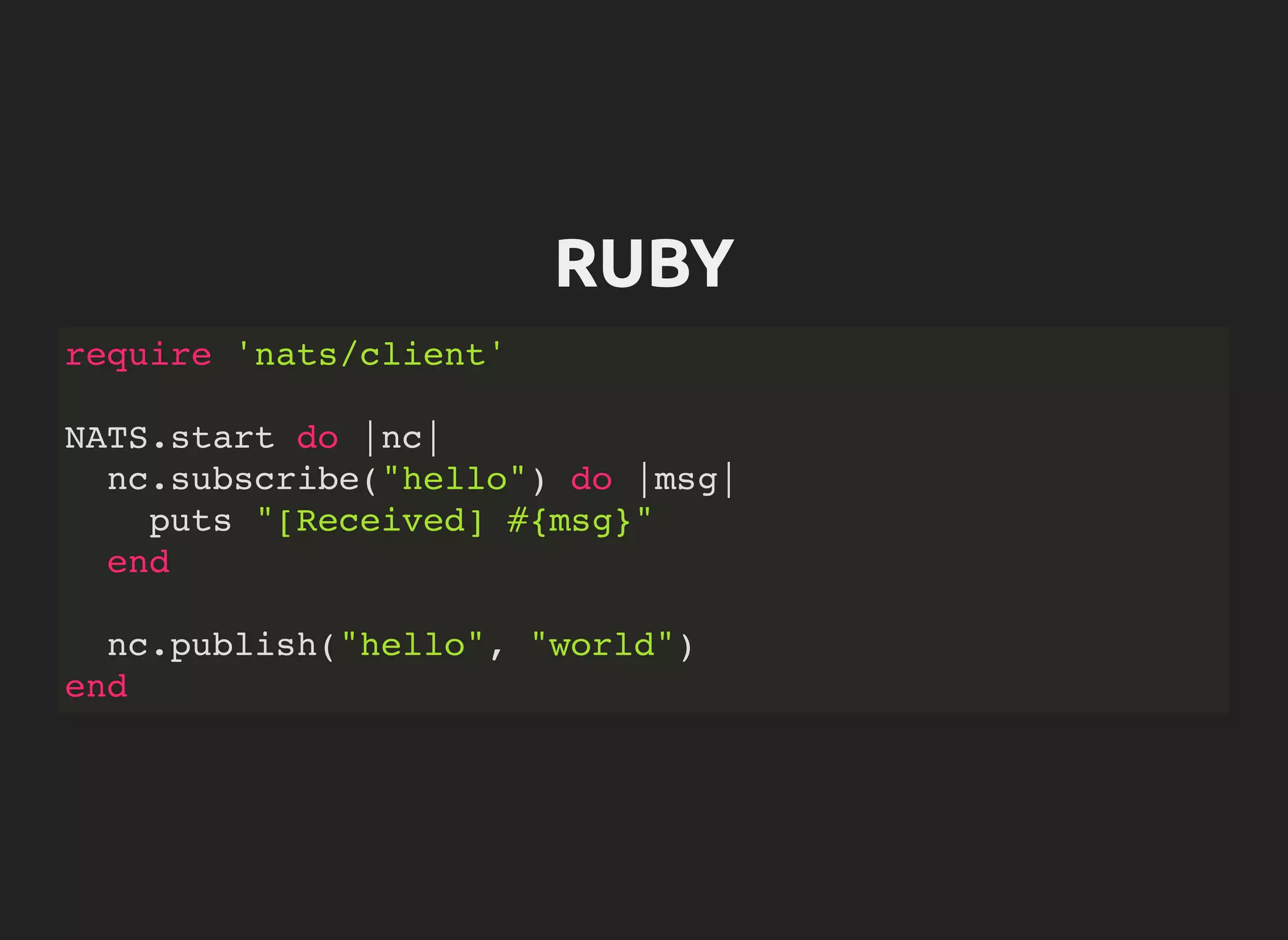RUBY
require 'nats/client'
NATS.start do |nc|
nc.subscribe("hello") do |msg|
puts "[Received] #{msg}"
end
nc.publish("hello", "world")
end
 