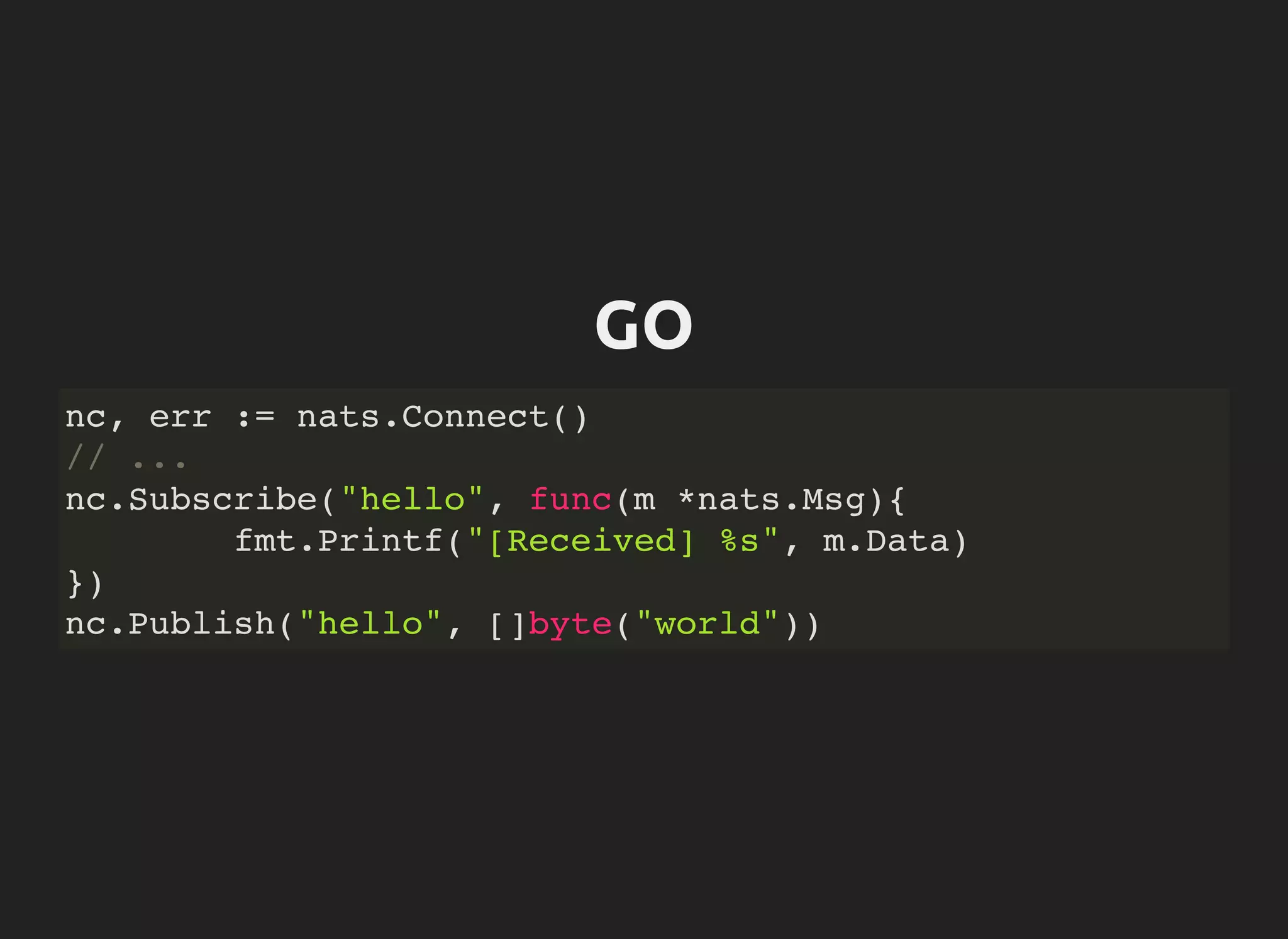 GO
nc, err := nats.Connect()
// ...
nc.Subscribe("hello", func(m *nats.Msg){
fmt.Printf("[Received] %s", m.Data)
})
nc.Publish("hello", []byte("world"))
 