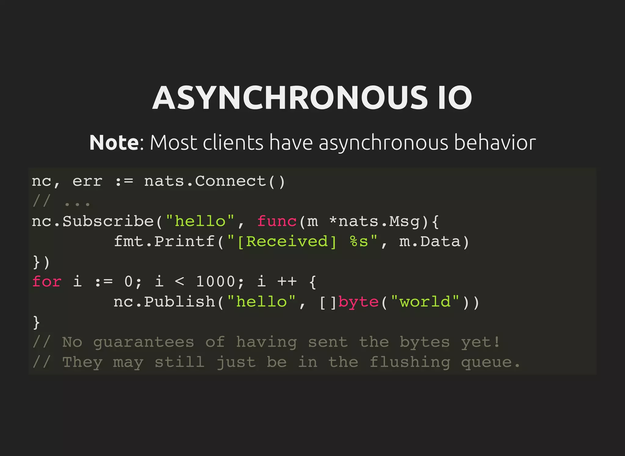 ASYNCHRONOUS IO
Note: Most clients have asynchronous behavior
nc, err := nats.Connect()
// ...
nc.Subscribe("hello", func(m *nats.Msg){
fmt.Printf("[Received] %s", m.Data)
})
for i := 0; i < 1000; i ++ {
nc.Publish("hello", []byte("world"))
}
// No guarantees of having sent the bytes yet!
// They may still just be in the flushing queue.
 