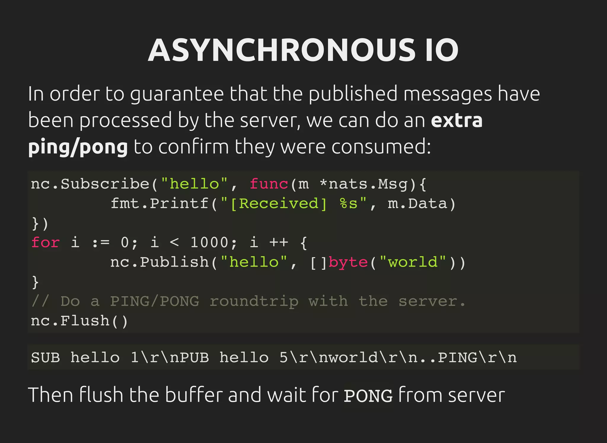 ASYNCHRONOUS IO
In order to guarantee that the published messages have
been processed by the server, we can do an extra
ping/pong to con rm they were consumed:
nc.Subscribe("hello", func(m *nats.Msg){
fmt.Printf("[Received] %s", m.Data)
})
for i := 0; i < 1000; i ++ {
nc.Publish("hello", []byte("world"))
}
// Do a PING/PONG roundtrip with the server.
nc.Flush()
SUB hello 1rnPUB hello 5rnworldrn..PINGrn
Then ush the bu er and wait for PONGfrom server
 