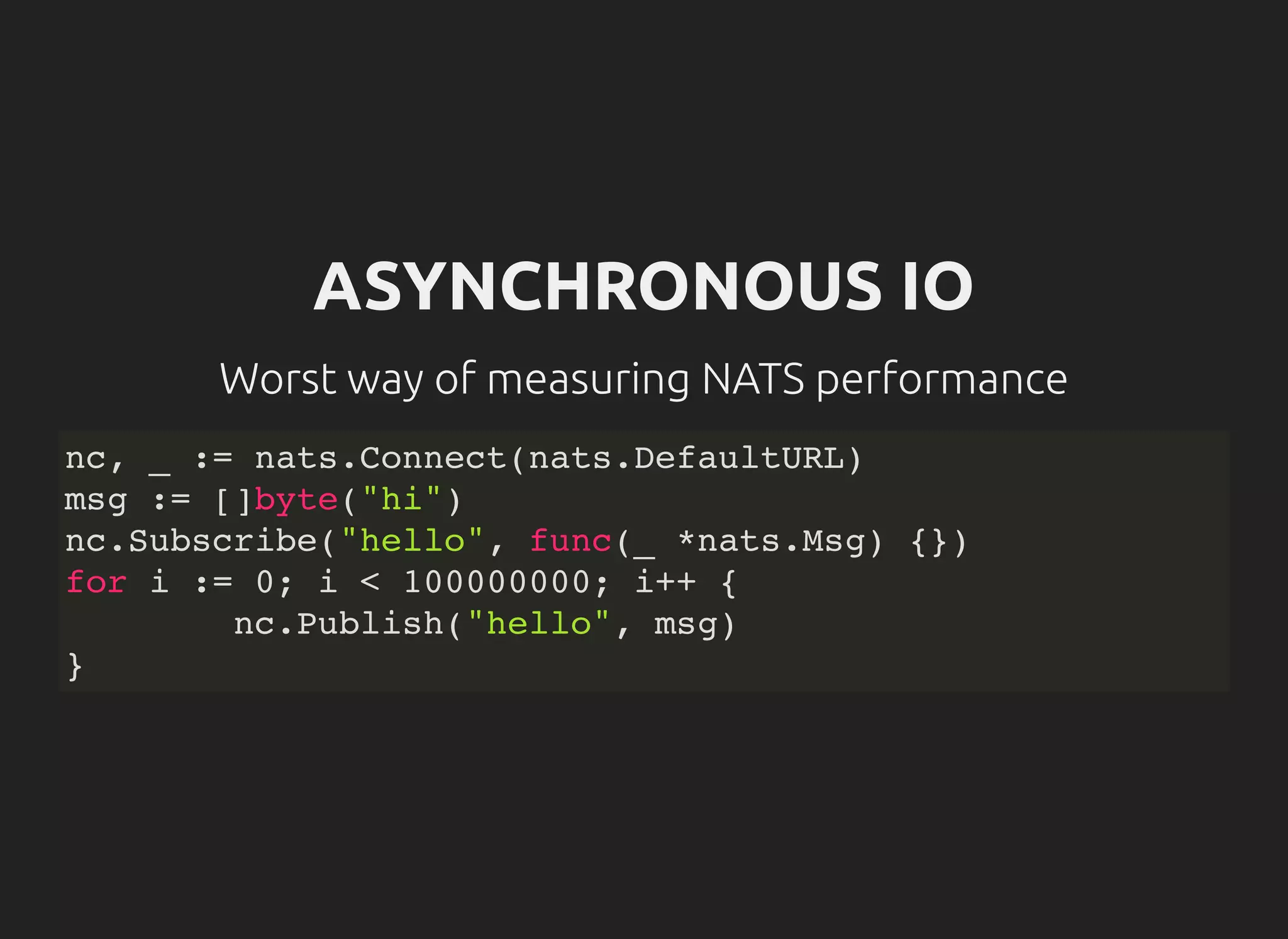 ASYNCHRONOUS IO
Worst way of measuring NATS performance
nc, _ := nats.Connect(nats.DefaultURL)
msg := []byte("hi")
nc.Subscribe("hello", func(_ *nats.Msg) {})
for i := 0; i < 100000000; i++ {
nc.Publish("hello", msg)
}
 