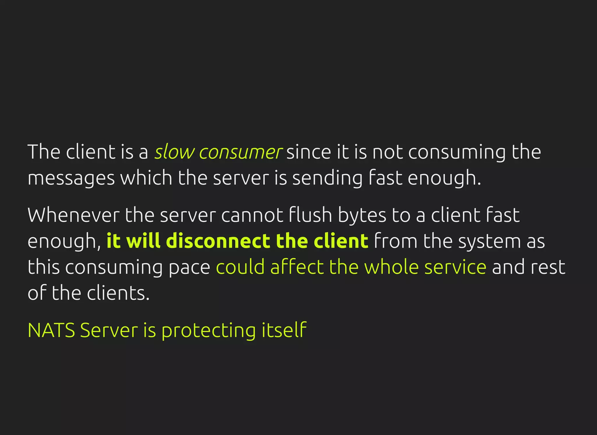 The client is a slow consumer since it is not consuming the
messages which the server is sending fast enough.
Whenever the server cannot ush bytes to a client fast
enough, it will disconnect the client from the system as
this consuming pace could a ect the whole service and rest
of the clients.
NATS Server is protecting itself
 