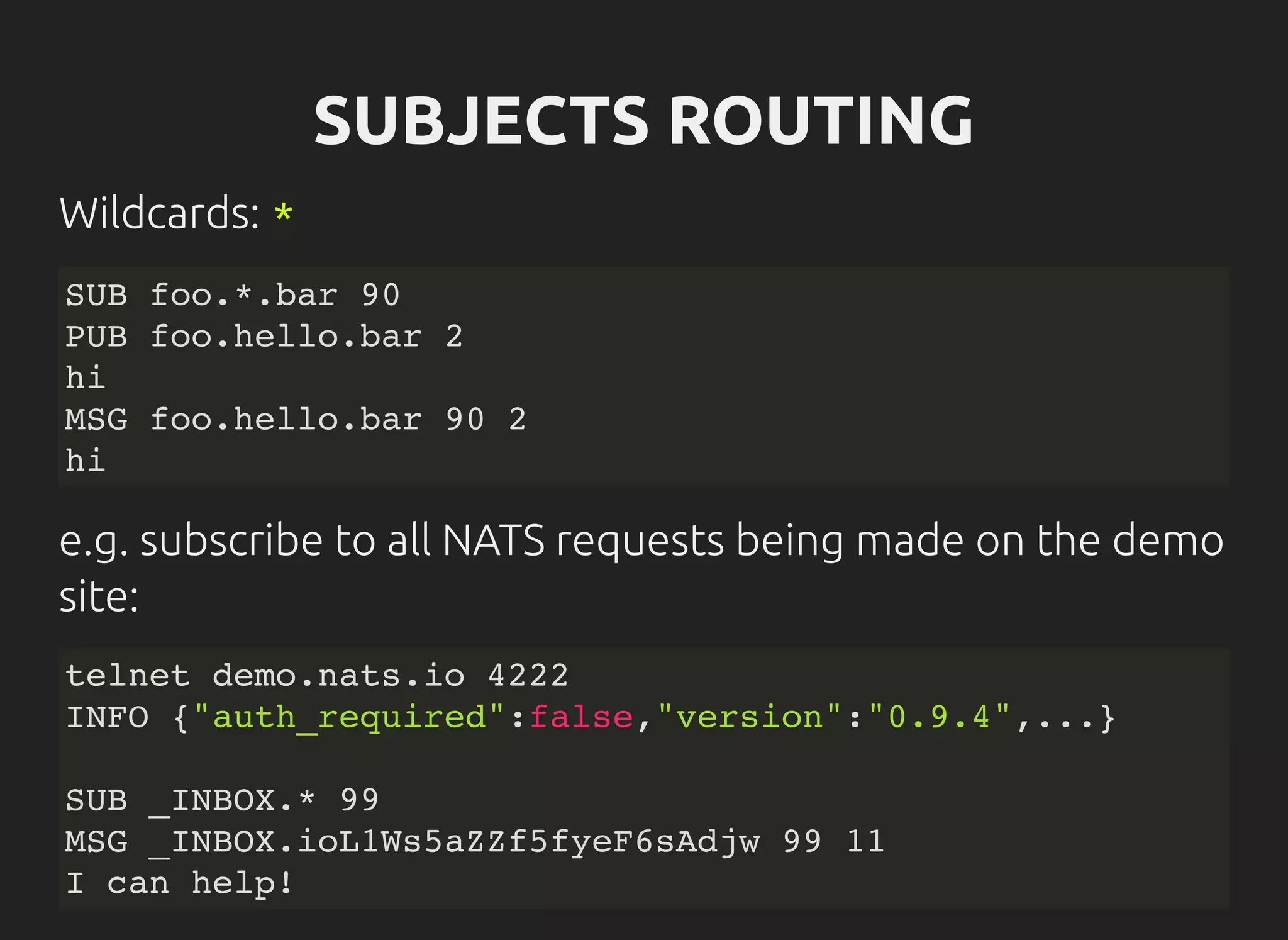 SUBJECTS ROUTING
Wildcards: *
SUB foo.*.bar 90
PUB foo.hello.bar 2
hi
MSG foo.hello.bar 90 2
hi
e.g. subscribe to all NATS requests being made on the demo
site:
telnet demo.nats.io 4222
INFO {"auth_required":false,"version":"0.9.4",...}
SUB _INBOX.* 99
MSG _INBOX.ioL1Ws5aZZf5fyeF6sAdjw 99 11
I can help!
 
