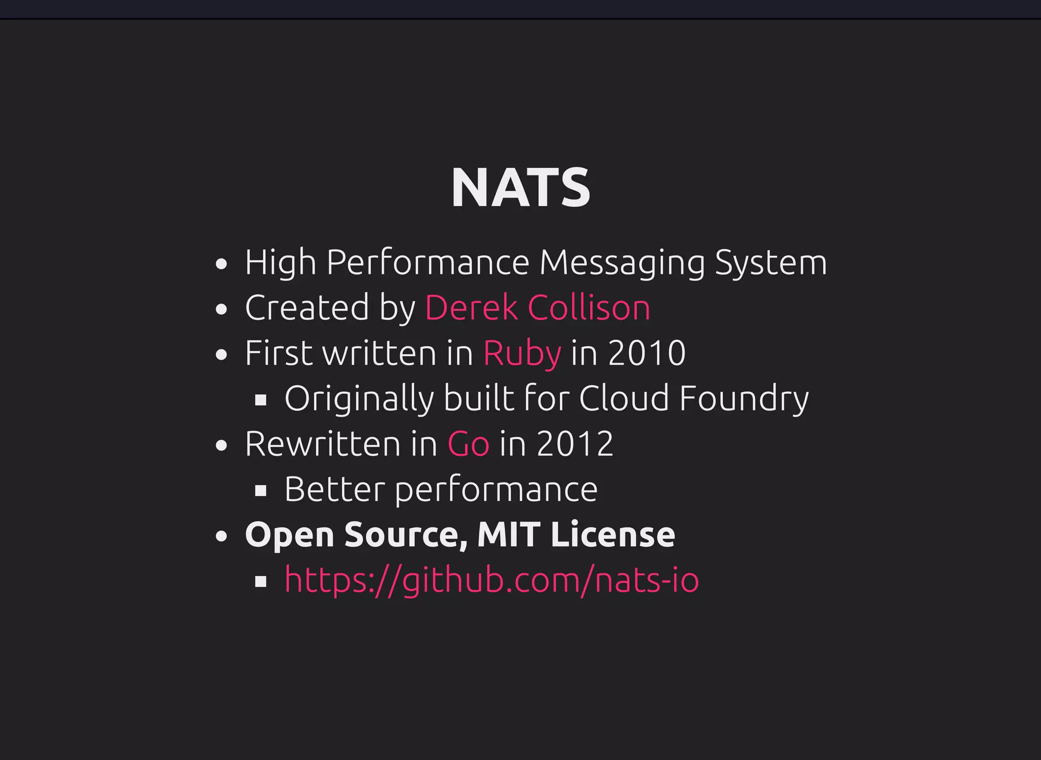 NATS
High Performance Messaging System
Created by
First written in in 2010
Originally built for Cloud Foundry
Rewritten in in 2012
Better performance
Open Source, MIT License
Derek Collison
Ruby
Go
https://github.com/nats-io
 