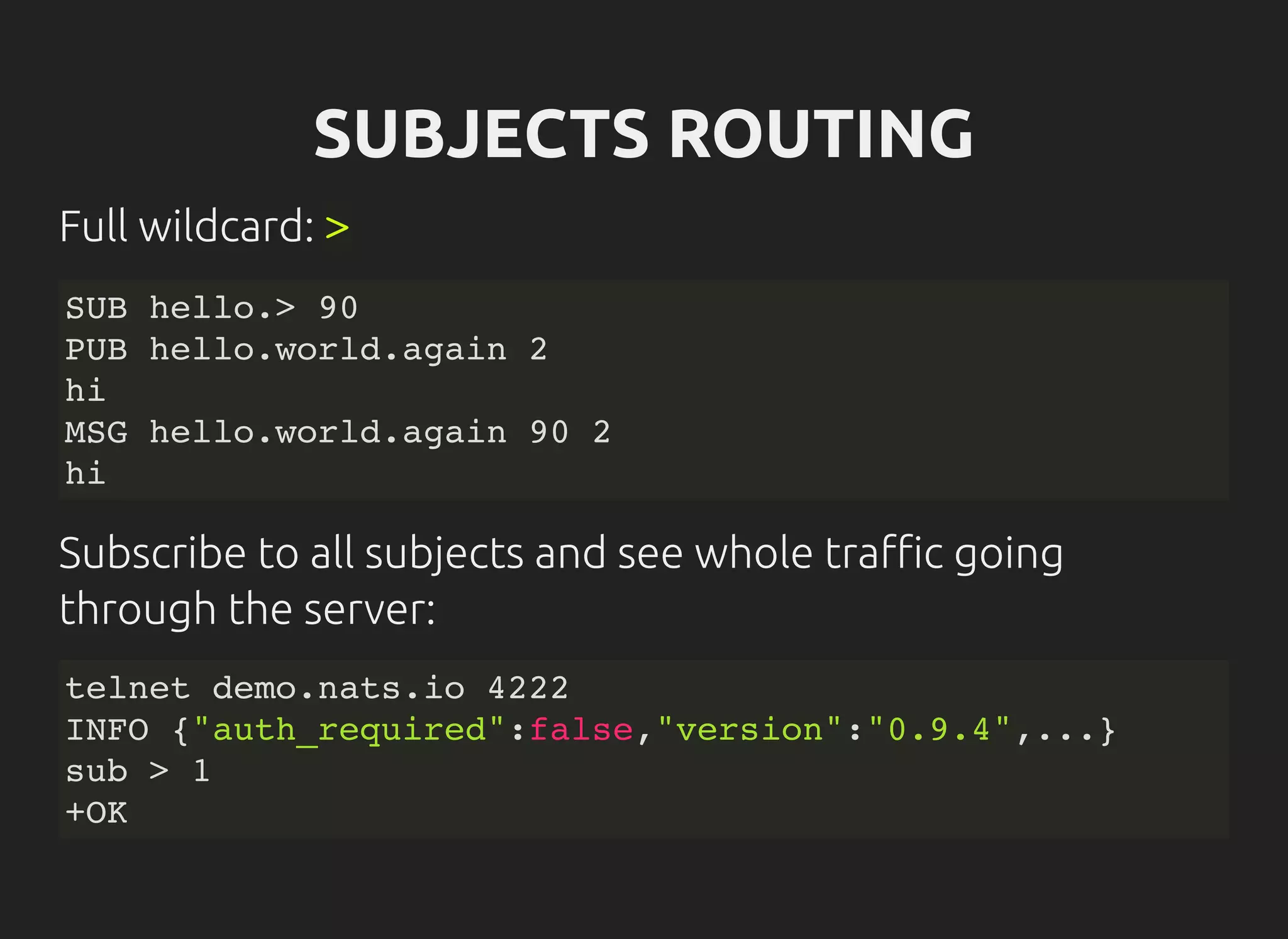 SUBJECTS ROUTING
Full wildcard: >
SUB hello.> 90
PUB hello.world.again 2
hi
MSG hello.world.again 90 2
hi
Subscribe to all subjects and see whole tra c going
through the server:
telnet demo.nats.io 4222
INFO {"auth_required":false,"version":"0.9.4",...}
sub > 1
+OK
 