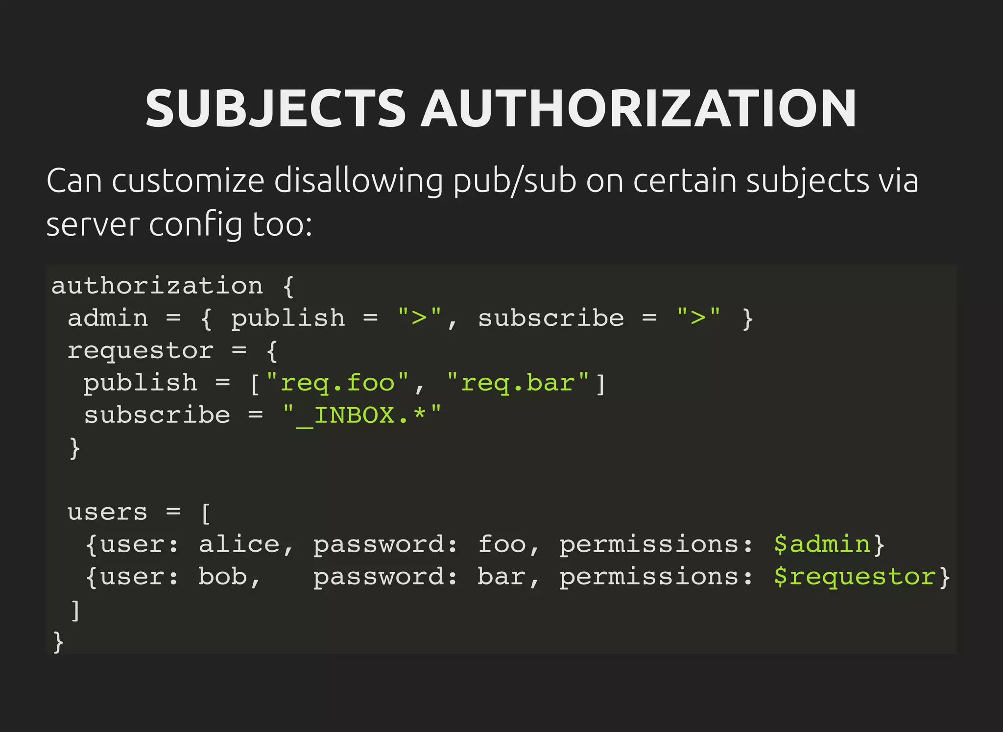 SUBJECTS AUTHORIZATION
Can customize disallowing pub/sub on certain subjects via
server con g too:
authorization {
admin = { publish = ">", subscribe = ">" }
requestor = {
publish = ["req.foo", "req.bar"]
subscribe = "_INBOX.*"
}
users = [
{user: alice, password: foo, permissions: $admin}
{user: bob, password: bar, permissions: $requestor}
]
}
 