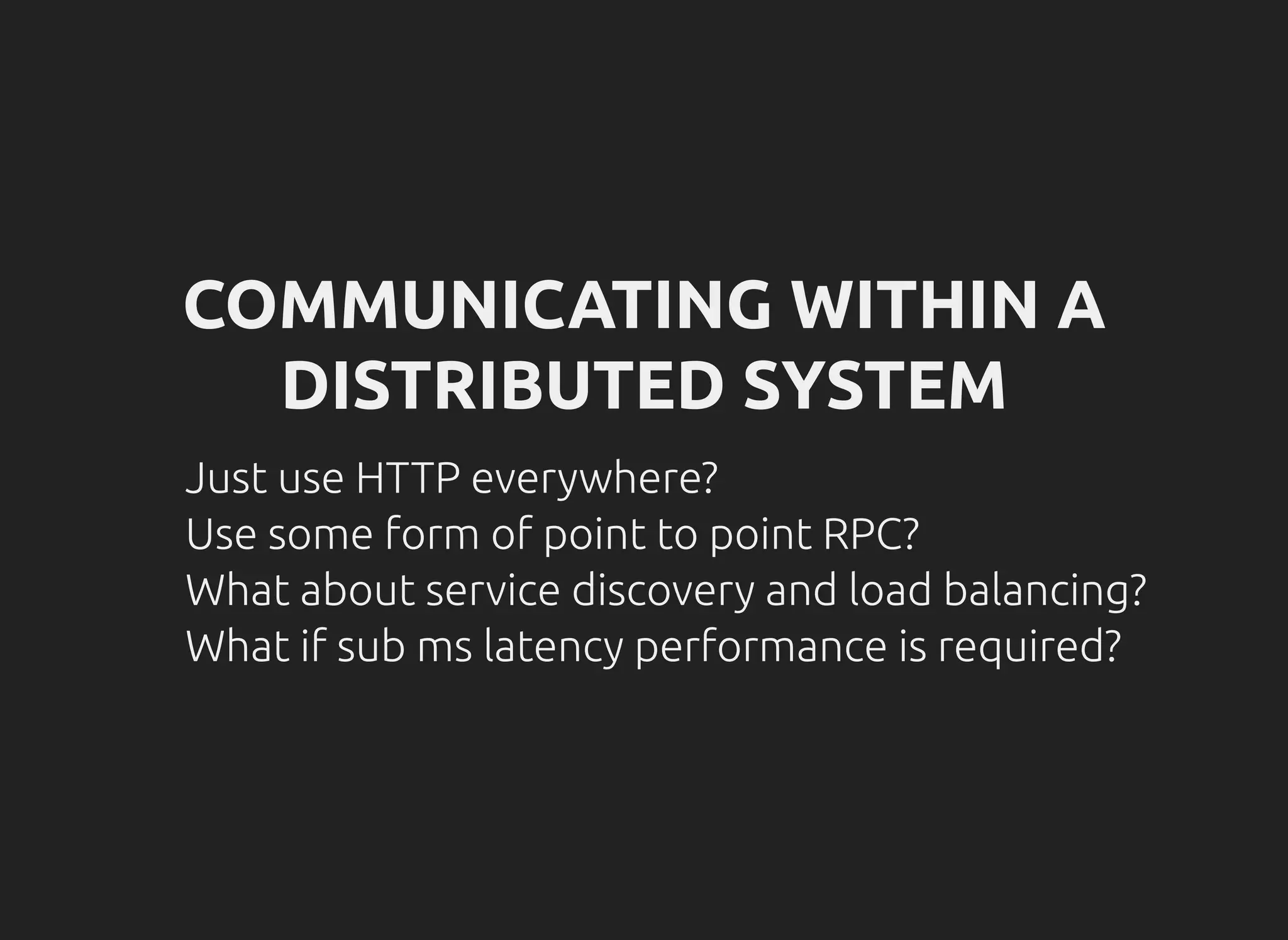 COMMUNICATING WITHIN A
DISTRIBUTED SYSTEM
Just use HTTP everywhere?
Use some form of point to point RPC?
What about service discovery and load balancing?
What if sub ms latency performance is required?
 